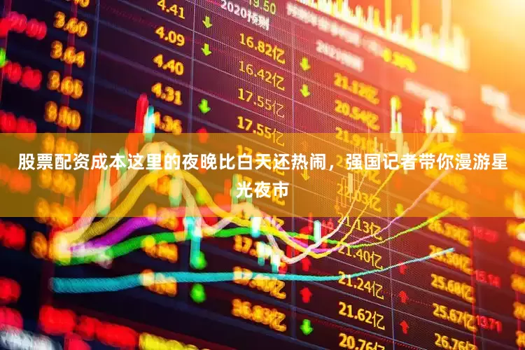 股票配资成本这里的夜晚比白天还热闹，强国记者带你漫游星光夜市