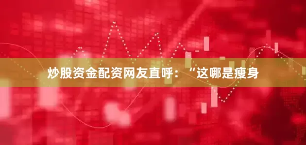 炒股资金配资网友直呼：“这哪是瘦身